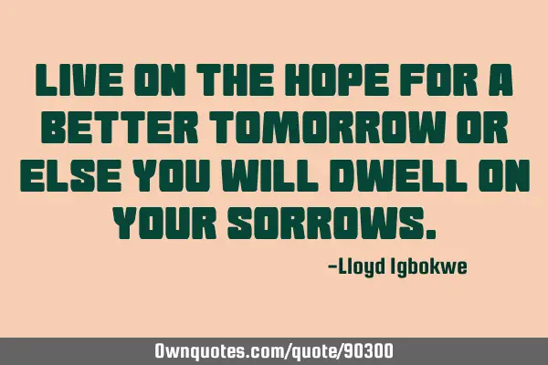 Live on the hope for a better tomorrow or else you will dwell on your