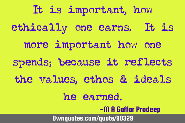 It is important, how ethically one earns. It is more important how one spends; because it reflects