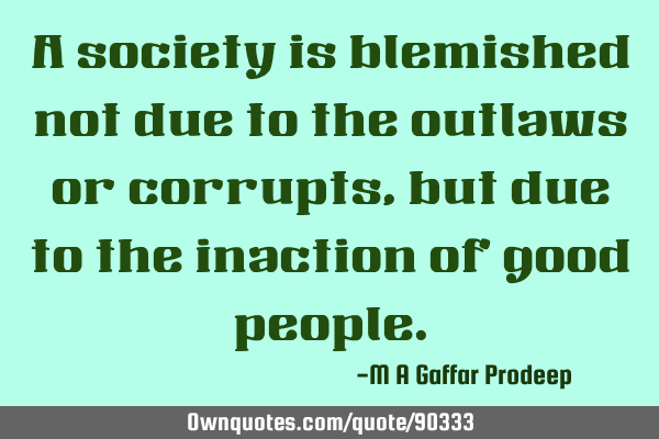 A society is blemished not due to the outlaws or corrupts, but due to the inaction of good