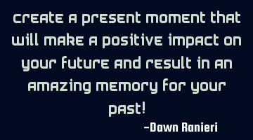Create a present moment that will make a positive impact on your future and result in an amazing