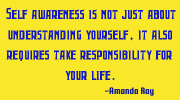 Self awareness is not just about understanding yourself, it also requires take responsibility for