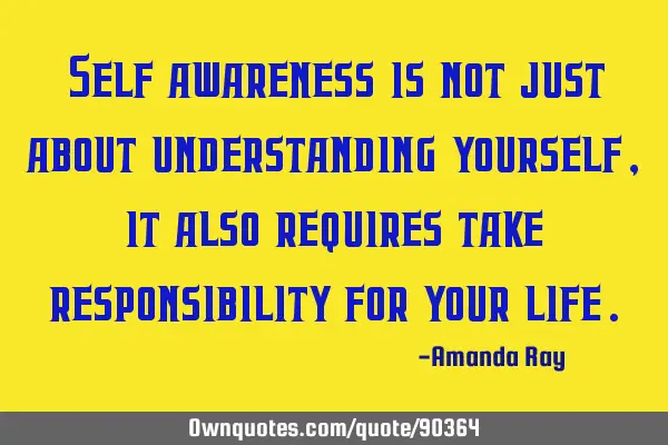 Self awareness is not just about understanding yourself, it also requires take responsibility for