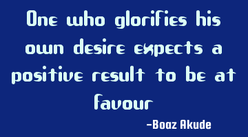 One who glorifies his own desire expects a positive result to be at favour