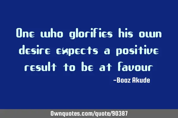 One who glorifies his own desire expects a positive result to be at