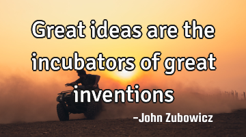 Great ideas are the incubators of great inventions
