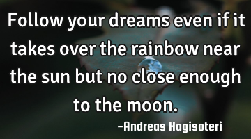 Follow your dreams even if it takes over the rainbow near the sun but no close enough to the moon.