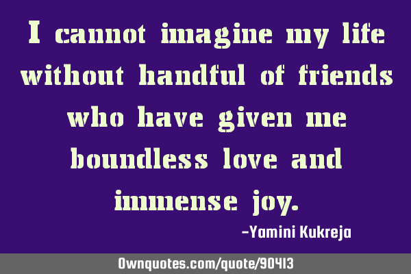I cannot imagine my life without handful of friends who have given me boundless love and immense