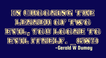 In choosing the lesser of two evil, you loose to evil itself._GWD