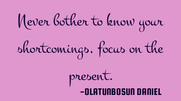 Never bother to know your shortcomings,focus on the present.