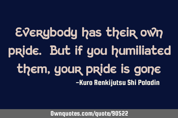 Everybody has their own pride. But if you humiliated them, your pride is
