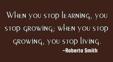 When you stop learning, you stop growing; when you stop growing, you stop living.