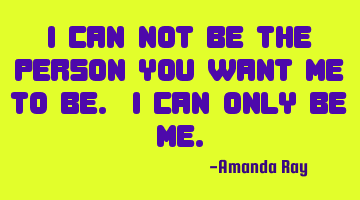 I can not be the person you want me to be. I can only be me.