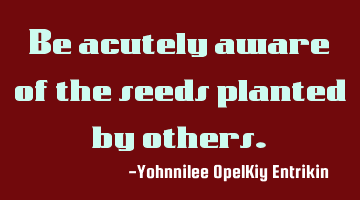 Be acutely aware of the seeds planted by others.