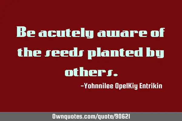 Be acutely aware of the seeds planted by