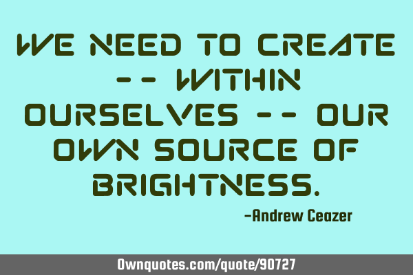 We need to create -- within ourselves -- our own source of
