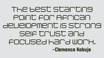 The best starting point for African development is strong self trust and focused hard work.