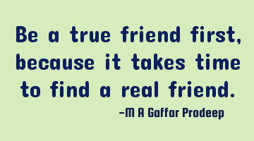 Be a true friend first, because it takes time to find a real friend.