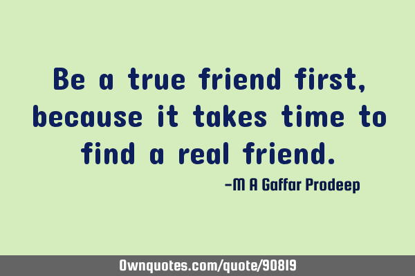 Be a true friend first, because it takes time to find a real