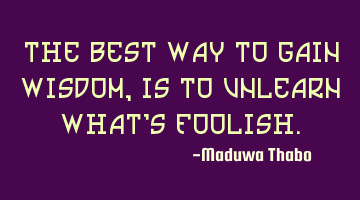 The best way to gain wisdom, is to unlearn what