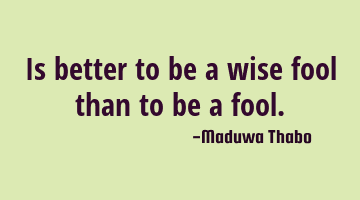 Is better to be a wise fool than to be a fool.