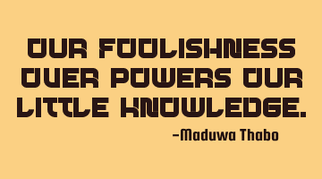 Our foolishness over-powers our little knowledge.