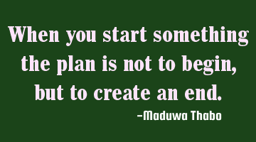 When you start something the plan is not to begin, but to create an end.
