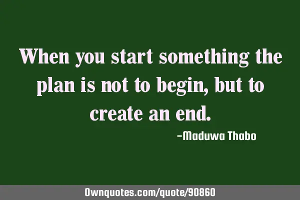 When you start something the plan is not to begin, but to create an