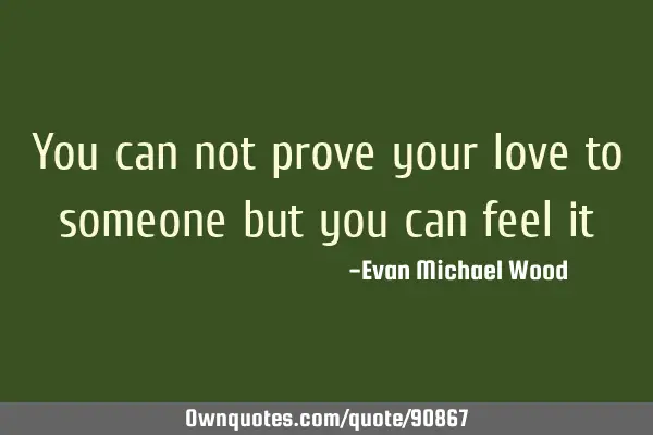 You can not prove your love to someone but you can feel