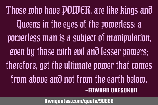 Those who have POWER, are like kings and Queens in the eyes of the powerless; a powerless man is a