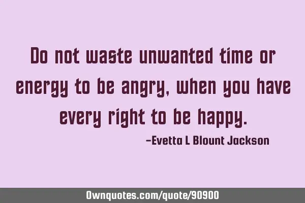 Do not waste unwanted time or energy to be angry, when you have every right to be