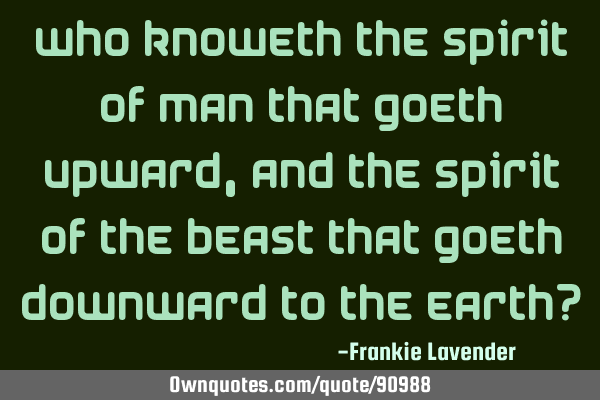 Who knoweth the Spirit of man that goeth upward, and the Spirit of the beast that goeth downward to