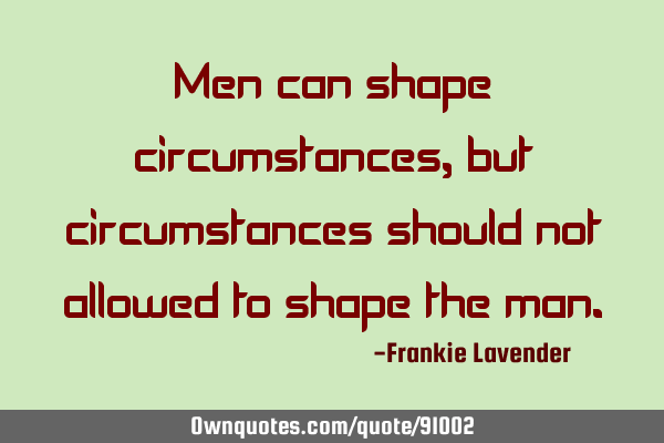 Men can shape circumstances, but circumstances should not allowed to shape the