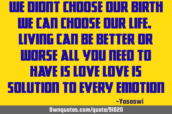 We didnt choose our birth We can choose our life. Living can be better or worse All you need to