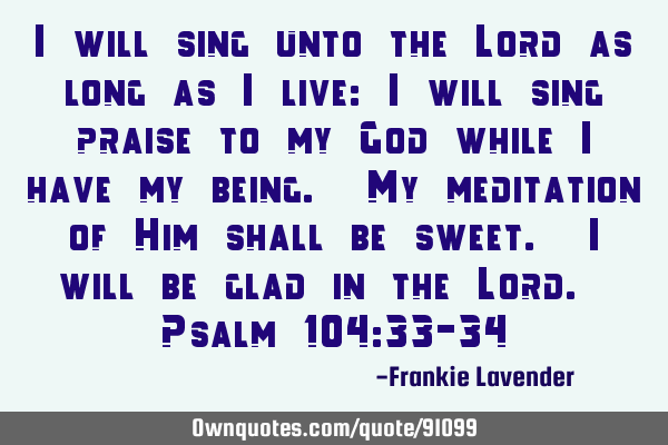 I will sing unto the Lord as long as I live: I will sing praise to my God while I have my being. My