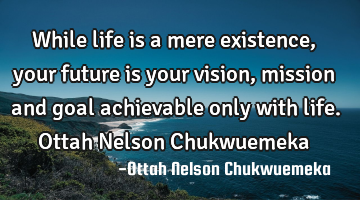 While life is a mere existence, your future is your vision, mission and goal achievable only with