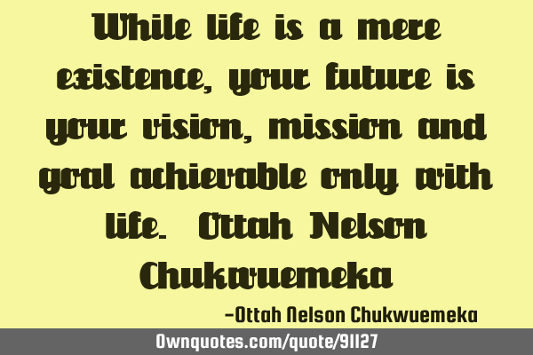 While life is a mere existence, your future is your vision, mission and goal achievable only with