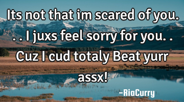 Its not that im scared of you...I juxs feel sorry for you..Cuz i cud totaly Beat yurr assx!