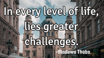 In every level of life, lies greater challenges.
