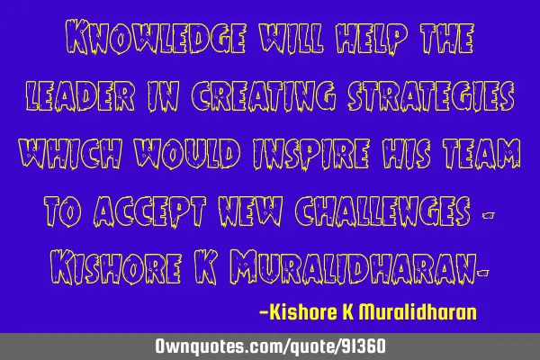 Knowledge will help the leader in creating strategies which would inspire his team to accept new
