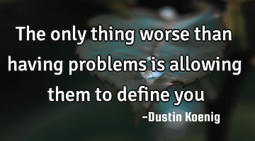The only thing worse than having problems is allowing them to define you