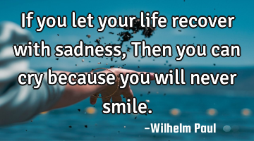 If you let your life recover with sadness, Then you can cry because you will never smile.
