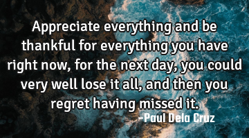 Appreciate everything and be thankful for everything you have right now, for the next day, you