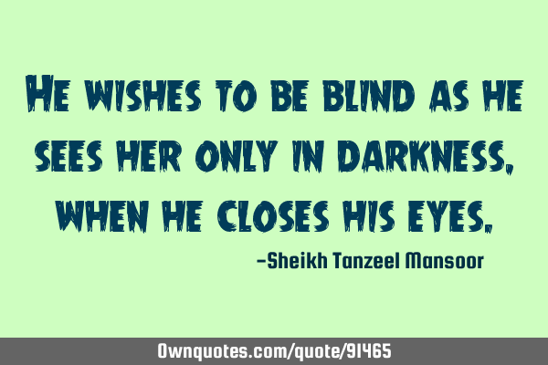 He wishes to be blind as he sees her only in darkness ,when he closes his