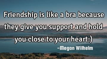 Friendship is like a bra because they give you support and hold you close to your heart:)