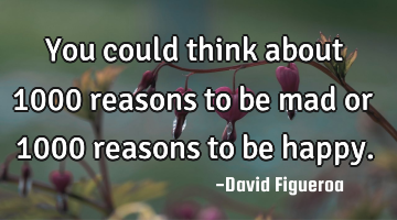 You could think about 1000 reasons to be mad or 1000 reasons to be happy.
