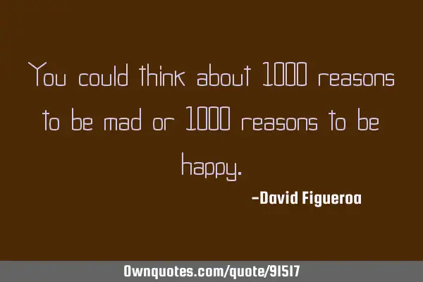 You could think about 1000 reasons to be mad or 1000 reasons to be