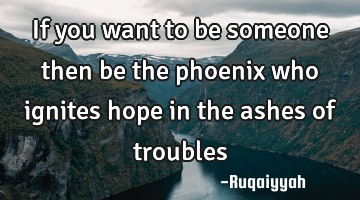 If you want to be someone then be the phoenix who ignites hope in the ashes of troubles