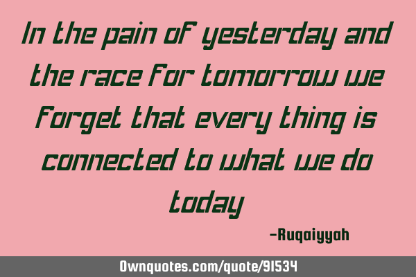 In the pain of yesterday and the race for tomorrow we forget that every thing is connected to what