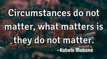 Circumstances do not matter, what matters is they do not matter.