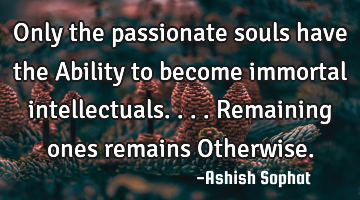 Only the passionate souls have the Ability to become immortal intellectuals....Remaining ones